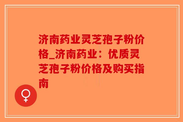 济南药业灵芝孢子粉价格_济南药业：优质灵芝孢子粉价格及购买指南