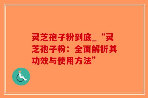 灵芝孢子粉到底_“灵芝孢子粉：全面解析其功效与使用方法”