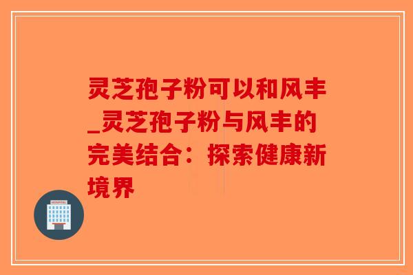 灵芝孢子粉可以和风丰_灵芝孢子粉与风丰的完美结合:探索健康新境界 灵芝孢子粉可以和风丰_灵芝孢子粉与风丰的完美结合:探索健康新境界