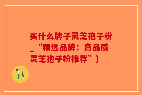 买什么牌子灵芝孢子粉_“精选品牌：高品质灵芝孢子粉推荐”)