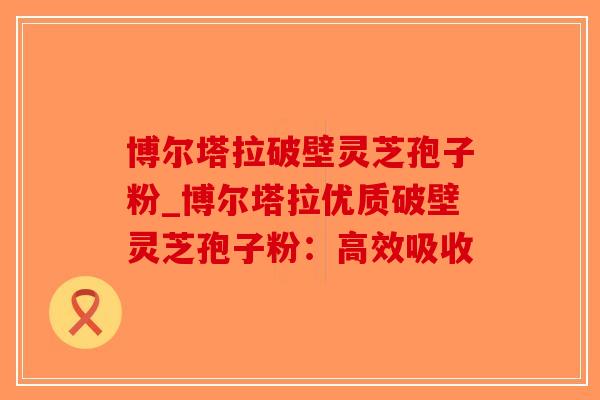 博尔塔拉破壁灵芝孢子粉_博尔塔拉优质破壁灵芝孢子粉：高效吸收