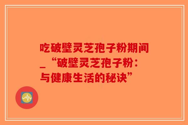 吃破壁灵芝孢子粉期间_“破壁灵芝孢子粉：与健康生活的秘诀”