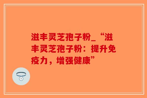 滋丰灵芝孢子粉_“滋丰灵芝孢子粉：提升免疫力，增强健康”