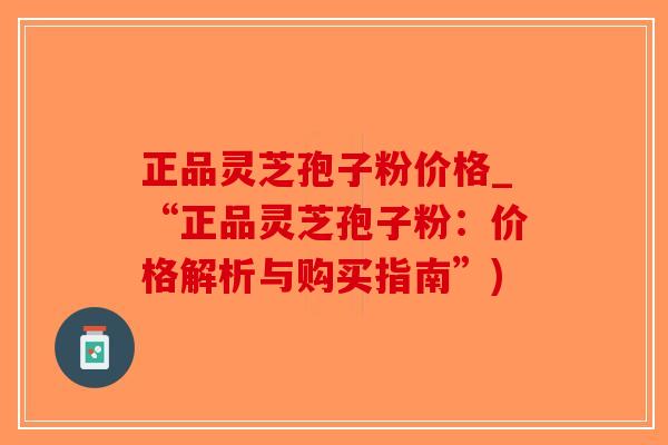 正品灵芝孢子粉价格_“正品灵芝孢子粉:价格解析与购买指南”) 正品灵芝孢子粉价格_“正品灵芝孢子粉:价格解析与购买指南”)
