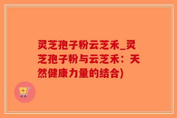 灵芝孢子粉云芝禾_灵芝孢子粉与云芝禾：天然健康力量的结合)