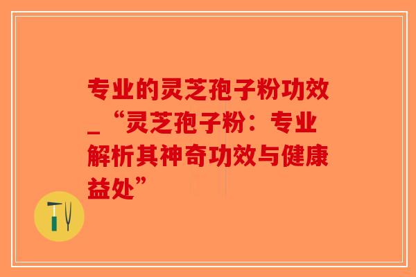 专业的灵芝孢子粉功效_“灵芝孢子粉:专业解析其神奇功效与健康益处” 专业的灵芝孢子粉功效_“灵芝孢子粉:专业解析其神奇功效与健康益处”