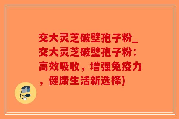 交大灵芝破壁孢子粉_交大灵芝破壁孢子粉：高效吸收，增强免疫力，健康生活新选择)