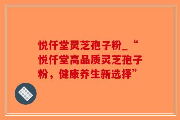 悦仟堂灵芝孢子粉_“悦仟堂高品质灵芝孢子粉,健康养生新选择” 悦仟堂灵芝孢子粉_“悦仟堂高品质灵芝孢子粉,健康养生新选择”
