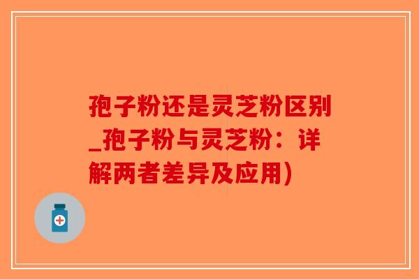 孢子粉还是灵芝粉区别_孢子粉与灵芝粉：详解两者差异及应用)