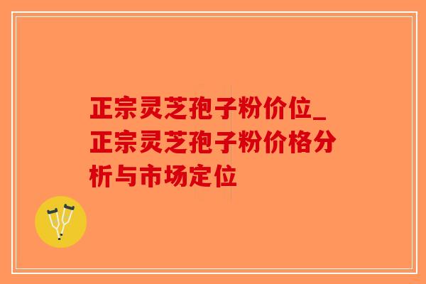正宗灵芝孢子粉价位_正宗灵芝孢子粉价格分析与市场定位