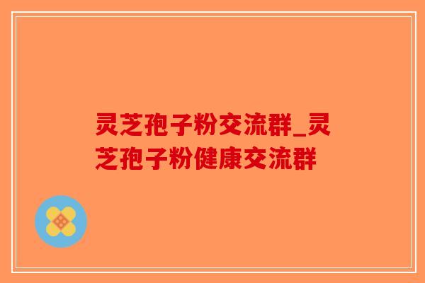 灵芝孢子粉交流群_灵芝孢子粉健康交流群