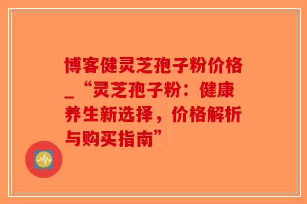 博客健灵芝孢子粉价格_“灵芝孢子粉：健康养生新选择，价格解析与购买指南”