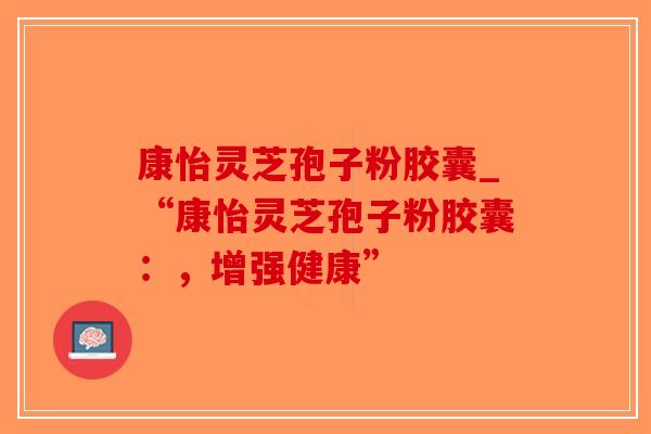康怡灵芝孢子粉胶囊_“康怡灵芝孢子粉胶囊：，增强健康”