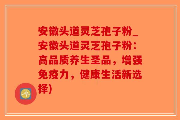 安徽头道灵芝孢子粉_安徽头道灵芝孢子粉：高品质养生圣品，增强免疫力，健康生活新选择)