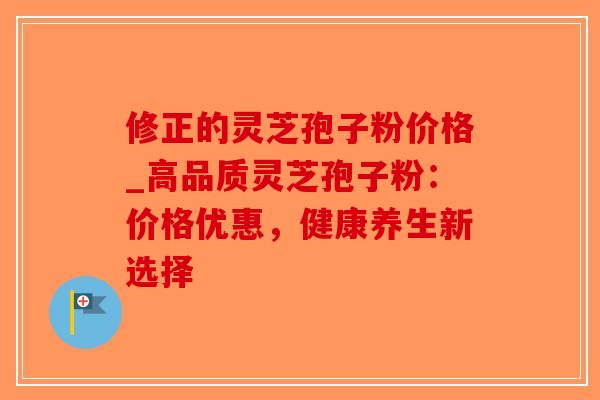 修正的灵芝孢子粉价格_高品质灵芝孢子粉：价格优惠，健康养生新选择