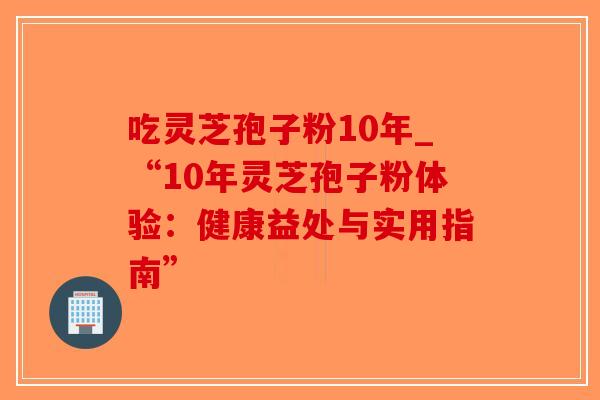 吃灵芝孢子粉10年_“10年灵芝孢子粉体验：健康益处与实用指南”