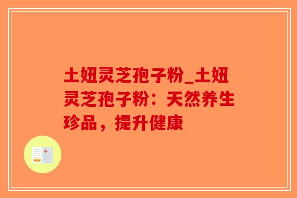 土妞灵芝孢子粉_土妞灵芝孢子粉:天然养生珍品,提升健康 土妞灵芝孢子粉_土妞灵芝孢子粉:天然养生珍品,提升健康