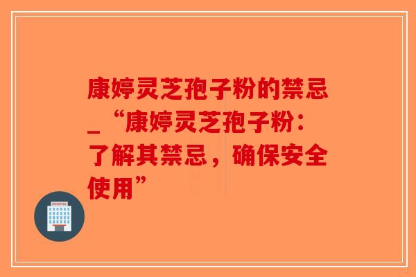康婷灵芝孢子粉的禁忌_“康婷灵芝孢子粉：了解其禁忌，确保安全使用”