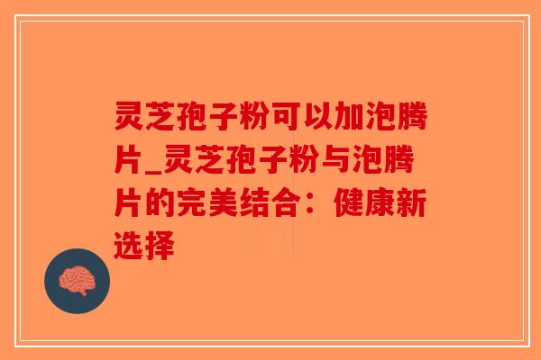 灵芝孢子粉可以加泡腾片_灵芝孢子粉与泡腾片的完美结合：健康新选择