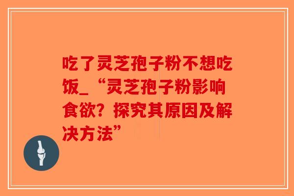 吃了灵芝孢子粉不想吃饭_“灵芝孢子粉影响食欲？探究其原因及解决方法”