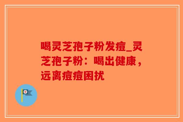 喝灵芝孢子粉发痘_灵芝孢子粉：喝出健康，远离痘痘困扰
