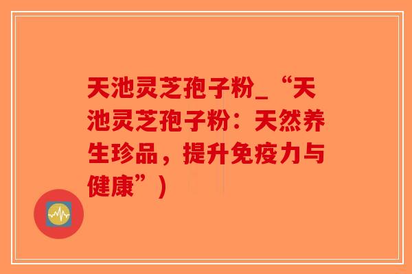 天池灵芝孢子粉_“天池灵芝孢子粉:天然养生珍品,提升免疫力与健康”) 天池灵芝孢子粉_“天池灵芝孢子粉:天然养生珍品,提升免疫力与健康”)