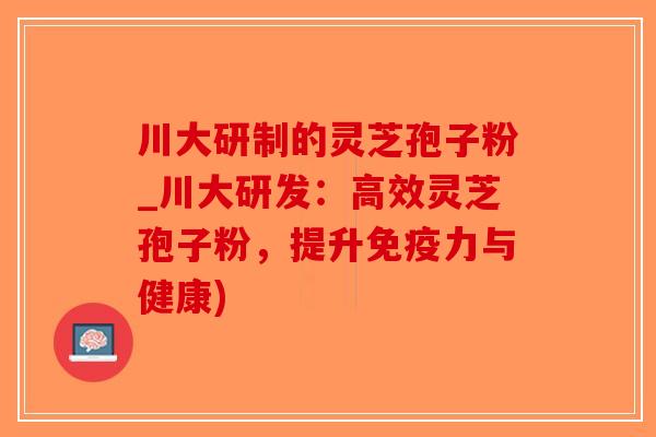 川大研制的灵芝孢子粉_川大研发：高效灵芝孢子粉，提升免疫力与健康)