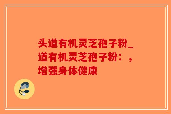 头道有机灵芝孢子粉_道有机灵芝孢子粉：，增强身体健康