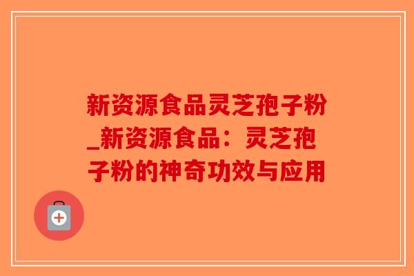 新资源食品灵芝孢子粉_新资源食品：灵芝孢子粉的神奇功效与应用