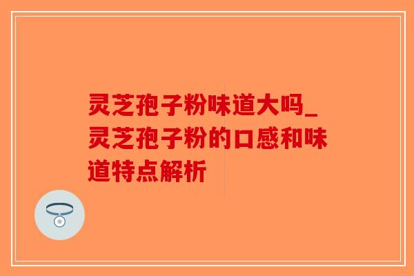 灵芝孢子粉味道大吗_灵芝孢子粉的口感和味道特点解析