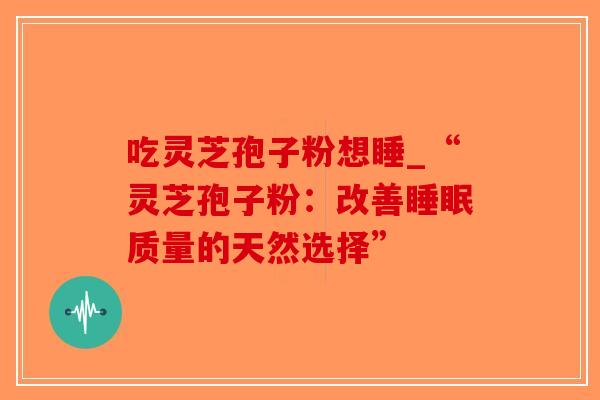 吃灵芝孢子粉想睡_“灵芝孢子粉:改善质量的天然选择” 吃灵芝孢子粉想睡_“灵芝孢子粉:改善质量的天然选择”