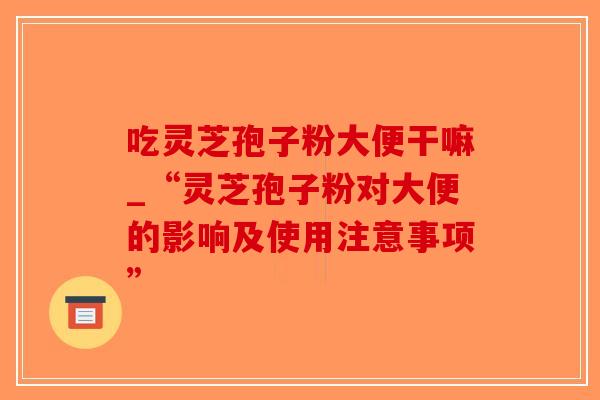 吃灵芝孢子粉大便干嘛_“灵芝孢子粉对大便的影响及使用注意事项”