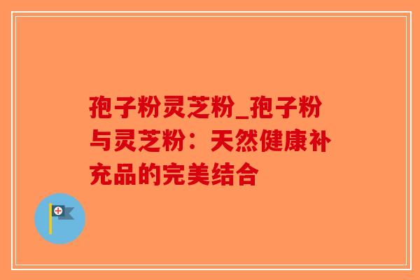 孢子粉灵芝粉_孢子粉与灵芝粉：天然健康补充品的完美结合