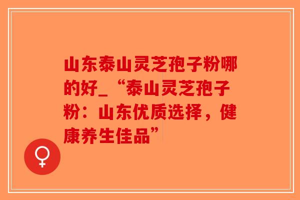 山东泰山灵芝孢子粉哪的好_“泰山灵芝孢子粉：山东优质选择，健康养生佳品”