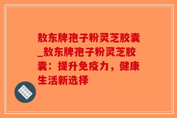 敖东牌孢子粉灵芝胶囊_敖东牌孢子粉灵芝胶囊：提升免疫力，健康生活新选择