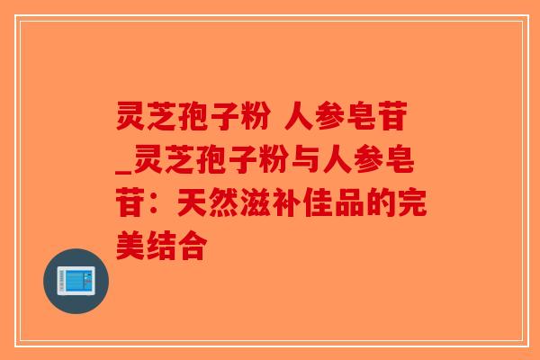 灵芝孢子粉 人参皂苷_灵芝孢子粉与人参皂苷：天然滋补佳品的完美结合