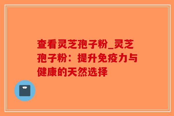 查看灵芝孢子粉_灵芝孢子粉：提升免疫力与健康的天然选择
