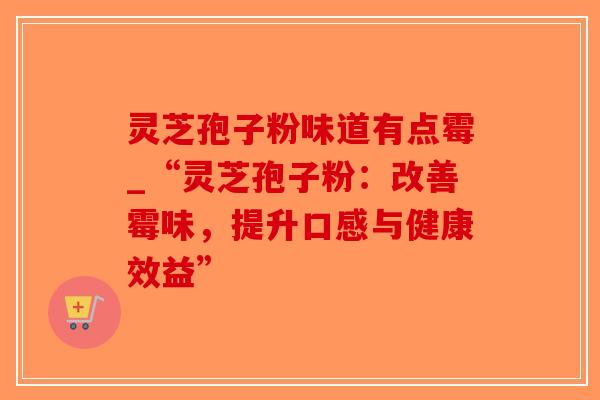 灵芝孢子粉味道有点霉_“灵芝孢子粉：改善霉味，提升口感与健康效益”