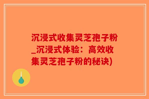 沉浸式收集灵芝孢子粉_沉浸式体验：高效收集灵芝孢子粉的秘诀)