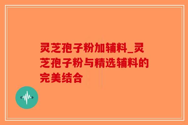 灵芝孢子粉加辅料_灵芝孢子粉与精选辅料的完美结合
