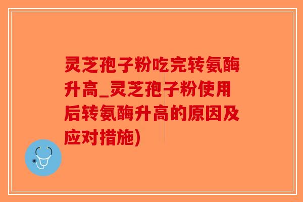灵芝孢子粉吃完转氨酶升高_灵芝孢子粉使用后转氨酶升高的原因及应对措施)