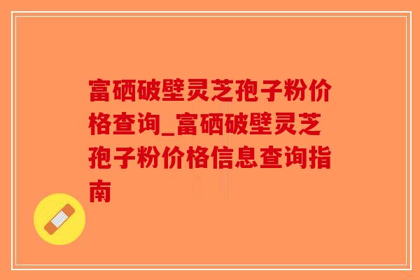 富硒破壁灵芝孢子粉价格查询_富硒破壁灵芝孢子粉价格信息查询指南