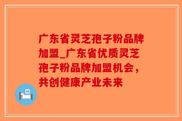 广东省灵芝孢子粉品牌加盟_广东省优质灵芝孢子粉品牌加盟机会，共创健康产业未来