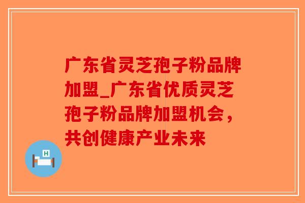 广东省灵芝孢子粉品牌加盟_广东省优质灵芝孢子粉品牌加盟机会,共创健康产业未来 广东省灵芝孢子粉品牌加盟_广东省优质灵芝孢子粉品牌加盟机会,共创健康产业未来