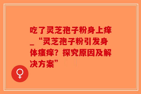吃了灵芝孢子粉身上痒_“灵芝孢子粉引发身体?探究原因及解决方案” 吃了灵芝孢子粉身上痒_“灵芝孢子粉引发身体?探究原因及解决方案”