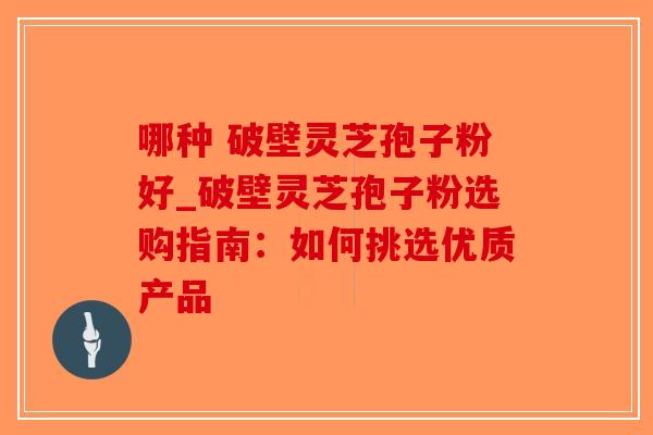 哪种 破壁灵芝孢子粉好_破壁灵芝孢子粉选购指南：如何挑选优质产品