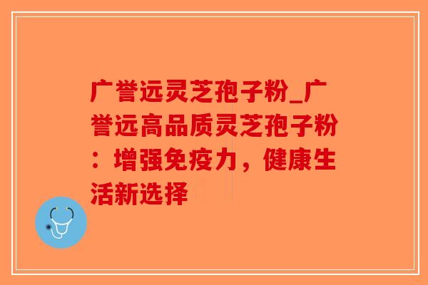 广誉远灵芝孢子粉_广誉远高品质灵芝孢子粉：增强免疫力，健康生活新选择