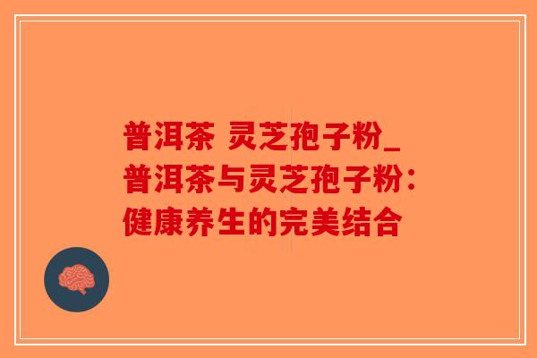 普洱茶 灵芝孢子粉_普洱茶与灵芝孢子粉:健康养生的完美结合 普洱茶 灵芝孢子粉_普洱茶与灵芝孢子粉:健康养生的完美结合