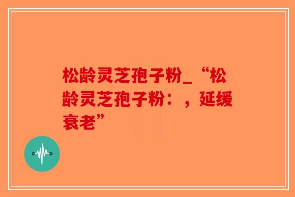 松龄灵芝孢子粉_“松龄灵芝孢子粉：，延缓衰老”