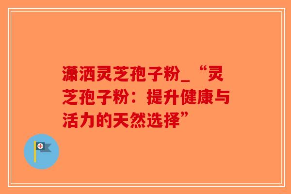 潇洒灵芝孢子粉_“灵芝孢子粉：提升健康与活力的天然选择”